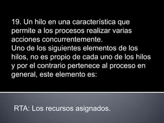 19. Un hilo en una característica que
permite a los procesos realizar varias
acciones concurrentemente.
Uno de los siguientes elementos de los
hilos, no es propio de cada uno de los hilos
y por el contrario pertenece al proceso en
general, este elemento es:



RTA: Los recursos asignados.
 