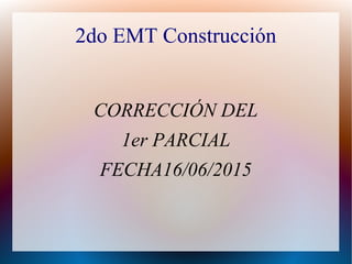 2do EMT Construcción
CORRECCIÓN DEL
1er PARCIAL
FECHA16/06/2015
 