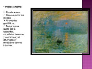 Impresionismo:  Tiende a usar:  Colores puros sin mezcla. Pinceladas gestálticas. Tomarían su gusto por la fugacidad, superficies borrosas y vaporosas y el difuminado y mezcla de colores intensos.  