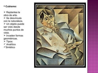 Cubismo: Replantea la obra de arte. Se desvincula con la naturaleza. Un objeto puede ser visto desde muchos puntos de vista. Invaden formas geométricas. Tipos: Analítico Sintético 