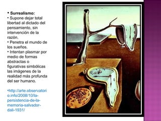 Surrealismo: Supone dejar total libertad al dictado del pensamiento, sin intervención de la razón. Penetra el mundo de los sueños. Intentan plasmar por medio de formas abstractas o figurativas simbólicas las imágenes de la realidad más profunda del ser humano. http://arte.observatorio.info/2008/10/la-persistencia-de-la-memoria-salvador-dali-1931/ 