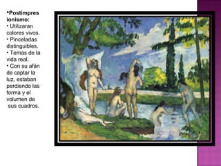 Postimpresionismo: Utilizaran colores vivos. Pinceladas distinguibles. Temas de la vida real. Con su afán de captar la luz, estaban perdiendo las forma y el volumen de sus cuadros.  