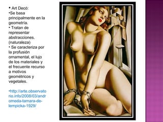 Art Decó: Se basa principalmente en la geometría. Tratan de representar abstracciones. (naturaleza) Se caracteriza por la profusión ornamental, el lujo de los materiales y el frecuente recurso a motivos geométricos y vegetales. http://arte.observatorio.info/2008/03/andromeda-tamara-de-lempicka-1929/ 
