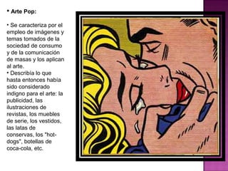 Arte Pop: Se caracteriza por el empleo de imágenes y temas tomados de la sociedad de consumo y de la comunicación de masas y los aplican al arte. Describía lo que hasta entonces había sido considerado indigno para el arte: la publicidad, las ilustraciones de revistas, los muebles de serie, los vestidos, las latas de conservas, los "hot-dogs", botellas de coca-cola, etc. 