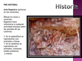 PRE-HISTORIA: Arte Rupestre  (pinturas en las cavernas). Dibujo en rocas y cavernas. Rupestre hace referencia a cualquier actividad humana sobre las paredes de las cavernas. En el paleolítico se representan con animales y líneas. En el neolítico se representa con  animales, humanos, medio ambiente y manos. 