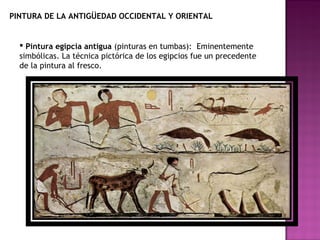 PINTURA DE LA ANTIGÜEDAD OCCIDENTAL Y ORIENTAL Pintura egipcia antigua  (pinturas en tumbas):  Eminentemente simbólicas. La técnica pictórica de los egipcios fue un precedente de la pintura al fresco.  