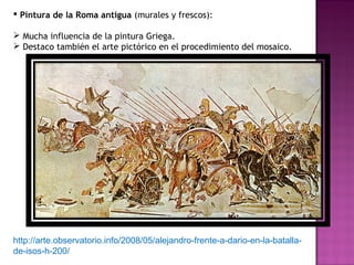 Pintura de la Roma antigua  (murales y frescos):  Mucha influencia de la pintura Griega. Destaco también el arte pictórico en el procedimiento del mosaico.  http://arte.observatorio.info/2008/05/alejandro-frente-a-dario-en-la-batalla-de-isos-h-200/  