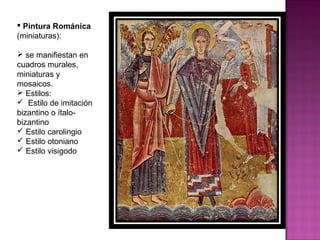 Pintura Románica  (miniaturas): se manifiestan en cuadros murales, miniaturas y mosaicos. Estilos: Estilo de imitación bizantino o ítalo-bizantino Estilo carolingio Estilo otoniano Estilo visigodo 