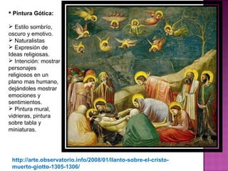 Pintura Gótica: Estilo sombrío, oscuro y emotivo. Naturalistas Expresión de Ideas religiosas. Intención: mostrar personajes religiosos en un plano mas humano, dejándoles mostrar emociones y sentimientos. Pintura mural, vidrieras, pintura sobre tabla y miniaturas.   http://arte.observatorio.info/2008/01/llanto-sobre-el-cristo-muerto-giotto-1305-1306/  
