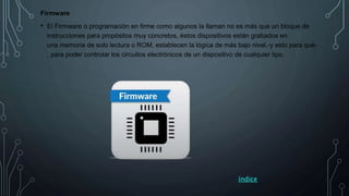 Firmware
• El Firmware o programación en firme como algunos la llaman no es más que un bloque de
instrucciones para propósitos muy concretos, éstos dispositivos están grabados en
una memoria de solo lectura o ROM, establecen la lógica de más bajo nivel,-y esto para qué-
, para poder controlar los circuitos electrónicos de un dispositivo de cualquier tipo.
índice
 