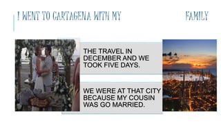 I WENT TO CARTAGENA WITH MY FAMILY
THE TRAVEL IN
DECEMBER AND WE
TOOK FIVE DAYS.
WE WERE AT THAT CITY
BECAUSE MY COUSIN
WAS GO MARRIED.
 