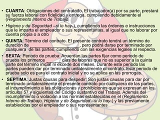 • CUARTA: Obligaciones del contratado. El trabajador(a) por su parte, prestará 
su fuerza laboral con fidelidad y entrega, cumpliendo debidamente el 
(Reglamento Interno de Trabajo, 
• Higiene y de Seguridad –si lo hay-), cumpliendo las órdenes e instrucciones 
que le imparta el empleador o sus representantes, al igual que no laborar por 
cuenta propia o a otro 
• QUINTA: Término del contrato. El presente contrato tendrá un término de 
duración de ____________________, pero podrá darse por terminado por 
cualquiera de las partes, cumpliendo con las exigencias legales al respecto. 
• SEXTA: Periodo de prueba: Acuerdan las partes fijar como periodo de 
prueba los primeros ______ días de labores que no es superior a la quinta 
parte del término inicial ni excede dos meses. Durante este periodo las 
partes pueden dar por terminado unilateralmente el contrato. Este periodo de 
prueba solo es para el contrato inicial y no se aplica en las prorrogas. 
• SEPTIMA: Justas causas para despedir: Son justas causas para dar por 
terminado unilateralmente el presente contrato por cualquiera de las partes, 
el incumplimiento a las obligaciones y prohibiciones que se expresan en los 
artículos 57 y siguientes del Código sustantivo del Trabajo. Además del 
incumplimiento o violación a las normas establecidas en el (Reglamento 
Interno de Trabajo, Higiene y de Seguridad –si lo hay-) y las previamente 
establecidas por el empleador o sus representantes 
 