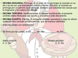 • DECIMA SEGUNDA: Prorroga. Si el aviso de no prorrogar el contrato no se 
da o se da con una anticipación menor a treinta (30) días, el contrato se 
prorroga por un periodo igual al inicial, siempre que subsistan las causas que 
lo originaron y la materia del trabajo. 
• DECIMA TERCERA: Modificaciones. Cualquier modificación al presente 
contrato debe efectuarse por escrito y anexarse a este documento. 
• DECIMA CUARTA: Efectos. El presente contrato reemplaza y deja sin efecto 
cualquier otro contrato verbal o escrito, que se hubiera celebrado 
• entre las partes con anterioridad. 
• Se firma por las partes, el día ____ del mes _________ de 200___ 
EMPLEADOR TRABAJADORA 
C. C. No. C. C. No. 
 