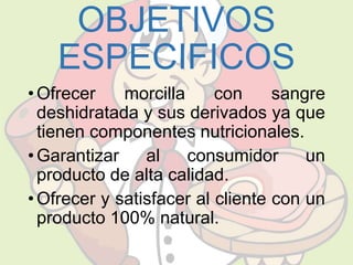 OBJETIVOS 
ESPECIFICOS 
• Ofrecer morcilla con sangre 
deshidratada y sus derivados ya que 
tienen componentes nutricionales. 
• Garantizar al consumidor un 
producto de alta calidad. 
• Ofrecer y satisfacer al cliente con un 
producto 100% natural. 
 
