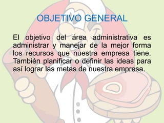 OBJETIVO GENERAL 
El objetivo del área administrativa es 
administrar y manejar de la mejor forma 
los recursos que nuestra empresa tiene. 
También planificar o definir las ideas para 
así lograr las metas de nuestra empresa. 
 