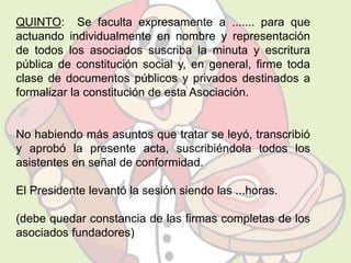 QUINTO: Se faculta expresamente a ....... para que 
actuando individualmente en nombre y representación 
de todos los asociados suscriba la minuta y escritura 
pública de constitución social y, en general, firme toda 
clase de documentos públicos y privados destinados a 
formalizar la constitución de esta Asociación. 
No habiendo más asuntos que tratar se leyó, transcribió 
y aprobó la presente acta, suscribiéndola todos los 
asistentes en señal de conformidad. 
El Presidente levantó la sesión siendo las ...horas. 
(debe quedar constancia de las firmas completas de los 
asociados fundadores) 
 