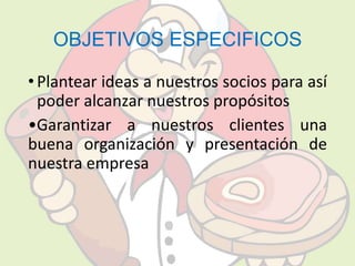 OBJETIVOS ESPECIFICOS 
• Plantear ideas a nuestros socios para así 
poder alcanzar nuestros propósitos 
•Garantizar a nuestros clientes una 
buena organización y presentación de 
nuestra empresa 
 