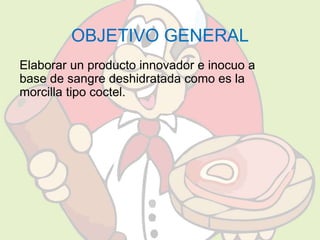 OBJETIVO GENERAL 
Elaborar un producto innovador e inocuo a 
base de sangre deshidratada como es la 
morcilla tipo coctel. 
 