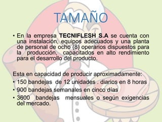 TAMAÑO 
• En la empresa TECNIFLESH S.A se cuenta con 
una instalación, equipos adecuados y una planta 
de personal de ocho (8) operarios dispuestos para 
la producción, capacitados en alto rendimiento 
para el desarrollo del producto. 
Esta en capacidad de producir aproximadamente: 
• 150 bandejas de 12 unidades . diarios en 8 horas 
• 900 bandejas semanales en cinco días 
• 3600 bandejas mensuales o según exigencias 
del mercado. 
 