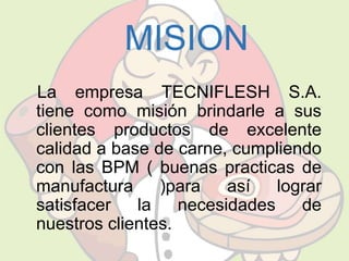 MISION 
La empresa TECNIFLESH S.A. 
tiene como misión brindarle a sus 
clientes productos de excelente 
calidad a base de carne, cumpliendo 
con las BPM ( buenas practicas de 
manufactura )para así lograr 
satisfacer la necesidades de 
nuestros clientes. 
 