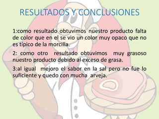 RESULTADOS Y CONCLUSIONES 
1:como resultado obtuvimos nuestro producto falta 
de color que en el se vio un color muy opaco que no 
es típico de la morcilla. 
2: como otro resultado obtuvimos muy grasoso 
nuestro producto debido al exceso de grasa. 
3:al igual mejoro el sabor en la sal pero no fue lo 
suficiente y quedo con mucha arveja. 
 
