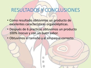 RESULTADOS Y CONCLUSIONES 
• Como resultado obtuvimos un producto de 
excelentes características organolépticas. 
• Después de 6 practicas obtuvimos un producto 
100% inocuo y con un buen sabor. 
• Obtuvimos el tamaño y el empaque correcto. 
 
