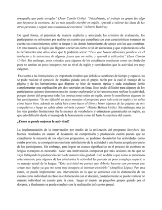 ortografía que pude arreglar” (Juan Camilo Uribe). “Inicialmente, el trabajo en grupo fue algo
que favorece la escritura. Así es más sencillo escribir en inglés. Aprendí a valorar las ideas de las
otras personas y seguir una secuencia de escritura” (Alberto Ramírez)
De igual forma, al presentar de manera explícita y anticipada los criterios de evaluación, los
participantes se esforzaron por realizar un cuento que cumpliera con esas características tomando en
cuenta sus conocimientos sobre la lengua y las demás herramientas de apoyo con las que contaban.
De esta manera, se logró que llegaran a tener un cierto nivel de autonomía y que exploraran no solo
la herramienta sino otros sitios que le pudieran servir: “Tuve que buscar diferentes palabras en el
traductor y la estructura de algunas frases que no sabía, y aprendí a utilizarlas” (Juan Camilo
Uribe). Sin embargo, estos criterios para algunos de los estudiantes resultaron como un obstáculo
pues se sentían un poco inseguros por su nivel de inglés y consideraban que la actividad era muy
exigente.
En cuanto a las limitaciones, es importante resaltar que debido a cuestiones de tiempo y espacio, no
se pudo realizar el ejercicio de práctica guiada con el grupo, razón por la cual el manejo de la
página y de las herramientas que dispone se hizo de manera rápida y cada estudiante debió
complementar esta explicación con dos tutoriales en línea. Este hecho dificultó para algunos de los
participantes quienes demoraron mucho tiempo explorando la herramienta para realizar la actividad,
porque dentro del programa todas las instrucciones están en inglés, como lo manifiestan algunos de
los participantes: “Se me dificultó un poco manejar el programa pues todo está en inglés y no sabía
cómo hacer bien, además no sabía bien como hacer el libro y borre algunas de las páginas de mis
compañeros y luego no sabía cómo volverla a poner” (María Mónica Uribe). Sin embargo, una de
las más grandes limitaciones fue la escasez de vocabulario y estructuras gramaticales en inglés, ya
que esto dificultó desde el manejo de la herramienta como tal hasta la escritura del cuento.
¿Cómo se puede mejorar la actividad?
La implementación de la intervención por medio de la utilización del programa Storybird dio
buenos resultados en cuanto al desarrollo de comprensión y producción escrita puesto que se
cumplieron la mayoría de los objetivos propuestos, se pudieron desarrollar las actividades como
estaba previsto, se consiguió un resultado satisfactorio de la actividad y una buena acogida por parte
de los participantes. Sin embargo, para lograr un avance significativo en el proceso de escritura en
lengua extranjera es necesario hacer una intervención compuesta por más sesiones en las que se
vaya trabajando la producción escrita de manera más gradual. Esto se debe a que como se mencionó
anteriormente para algunos de los estudiantes la actividad les pareció un poco compleja respecto a
su manejo actual de la lengua: “Esta actividad me parece que debería hacerse con personas que
sepan más ingles ya que me sentí muy insegura al intentar escribirlo” (Angélica López). Por esta
razón, se puede implementar una intervención en la que se comience con la elaboración de un
cuento corto individual en clase en colaboración con el docente, posteriormente se puede realizar de
manera individual un cuento para la casa, luego el cuento en pequeños grupos guiado por el
docente, y finalmente se puede concluir con la realización del cuento grupal.
 
