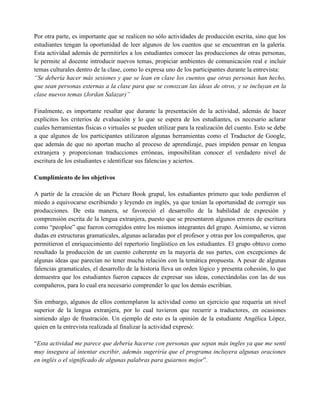 Por otra parte, es importante que se realicen no sólo actividades de producción escrita, sino que los
estudiantes tengan la oportunidad de leer algunos de los cuentos que se encuentran en la galería.
Esta actividad además de permitirles a los estudiantes conocer las producciones de otras personas,
le permite al docente introducir nuevos temas, propiciar ambientes de comunicación real e incluir
temas culturales dentro de la clase, como lo expresa uno de los participantes durante la entrevista:
“Se debería hacer más sesiones y que se lean en clase los cuentos que otras personas han hecho,
que sean personas externas a la clase para que se conozcan las ideas de otros, y se incluyan en la
clase nuevos temas (Jordan Salazar)”
Finalmente, es importante resaltar que durante la presentación de la actividad, además de hacer
explícitos los criterios de evaluación y lo que se espera de los estudiantes, es necesario aclarar
cuales herramientas físicas o virtuales se pueden utilizar para la realización del cuento. Esto se debe
a que algunos de los participantes utilizaron algunas herramientas como el Traductor de Google,
que además de que no aportan mucho al proceso de aprendizaje, pues impiden pensar en lengua
extranjera y proporcionan traducciones erróneas, imposibilitan conocer el verdadero nivel de
escritura de los estudiantes e identificar sus falencias y aciertos.
Cumplimiento de los objetivos
A partir de la creación de un Picture Book grupal, los estudiantes primero que todo perdieron el
miedo a equivocarse escribiendo y leyendo en inglés, ya que tenían la oportunidad de corregir sus
producciones. De esta manera, se favoreció el desarrollo de la habilidad de expresión y
comprensión escrita de la lengua extranjera, puesto que se presentaron algunos errores de escritura
como “peoploe” que fueron corregidos entre los mismos integrantes del grupo. Asimismo, se vieron
dudas en estructuras gramaticales, algunas aclaradas por el profesor y otras por los compañeros, que
permitieron el enriquecimiento del repertorio lingüístico en los estudiantes. El grupo obtuvo como
resultado la producción de un cuento coherente en la mayoría de sus partes, con excepciones de
algunas ideas que parecían no tener mucha relación con la temática propuesta. A pesar de algunas
falencias gramaticales, el desarrollo de la historia lleva un orden lógico y presenta cohesión, lo que
demuestra que los estudiantes fueron capaces de expresar sus ideas, conectándolas con las de sus
compañeros, para lo cual era necesario comprender lo que los demás escribían.
Sin embargo, algunos de ellos contemplaron la actividad como un ejercicio que requería un nivel
superior de la lengua extranjera, por lo cual tuvieron que recurrir a traductores, en ocasiones
sintiendo algo de frustración. Un ejemplo de esto es la opinión de la estudiante Angélica López,
quien en la entrevista realizada al finalizar la actividad expresó:
“Esta actividad me parece que debería hacerse con personas que sepan más ingles ya que me sentí
muy insegura al intentar escribir, además sugeriría que el programa incluyera algunas oraciones
en inglés o el significado de algunas palabras para guiarnos mejor”.
 