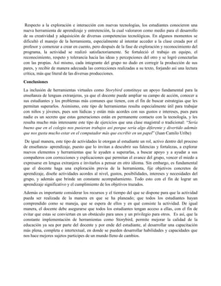 Respecto a la exploración e interacción con nuevas tecnologías, los estudiantes conocieron una
nueva herramienta de aprendizaje y entretención, la cual valoraron como medio para el desarrollo
de su creatividad y adquisición de diversas competencias tecnológicas. En algunos momentos se
dificultó el manejo de la herramienta, especialmente al intentar acceder a la clase creada por el
profesor y comenzar a crear en cuento, pero después de la fase de exploración y reconocimiento del
programa, la actividad se realizó satisfactoriamente. Se fortaleció el trabajo en equipo, el
reconocimiento, respeto y tolerancia hacia las ideas y percepciones del otro y se logró conectarlas
con las propias. Así mismo, cada integrante del grupo no dudo en corregir la producción de sus
pares, y recibir de manera adecuada las correcciones realizadas a su texto, forjando así una lectura
crítica, más que literal de las diversas producciones.
Conclusiones
La inclusión de herramientas virtuales como Storybird constituye un apoyo fundamental para la
enseñanza de lenguas extranjeras, ya que el docente puede ampliar su campo de acción, conocer a
sus estudiantes y los problemas más comunes que tienen, con el fin de buscar estrategias que les
permitan superarlos. Asimismo, este tipo de herramientas resulta especialmente útil para trabajar
con niños y jóvenes, pues son lúdicas y están más acordes con sus gustos e intereses, pues para
nadie es un secreto que estas generaciones están en permanente contacto con la tecnología, y les
resulta mucho más interesante este tipo de ejercicios que una clase magistral o tradicional: “Sería
bueno que en el colegio nos pusieran trabajos así porque sería algo diferente y divertido además
que nos gusta mucho estar en el computador más que escribir en un papel” (Juan Camilo Uribe)
De igual manera, este tipo de actividades le otorgan al estudiante un rol, activo dentro del proceso
de enseñanza- aprendizaje, puesto que lo invitan a descubrir sus falencias y fortalezas, a explorar
nuevos elementos y herramientas que le ayuden a superarlas, a buscar apoyo y a ayudar a sus
compañeros con correcciones y explicaciones que permitan el avance del grupo, vencer el miedo a
expresarse en lengua extranjera e invitarlos a pensar en otro idioma. Sin embargo, es fundamental
que el docente haga una exploración previa de la herramienta, fije objetivos concretos de
aprendizaje, diseñe actividades acordes al nivel, gustos, posibilidades, intereses y necesidades del
grupo, y además que brinde un constante acompañamiento. Todo esto con el fin de lograr un
aprendizaje significativo y el cumplimiento de los objetivos trazados.
Además es importante considerar los recursos y el tiempo del que se dispone para que la actividad
pueda ser realizada de la manera en que se ha planeado; que todos los estudiantes hayan
comprendido como se maneja, que se espera de ellos y en qué consiste la actividad. De igual
manera, el docente debe asegurarse que todos los estudiantes tengan acceso a ellas, con el fin de
evitar que estas se conviertan en un obstáculo para unos y un privilegio para otros. Es así, que la
constante implementación de herramientas como Storybird, permite mejorar la calidad de la
educación ya sea por parte del docente y por ende del estudiante, al desarrollar una capacitación
más plena, completa e intertextual, en donde se pueden desarrollar habilidades y capacidades que
nos hace mejores sujetos participes de un mundo lleno de cambios.
 