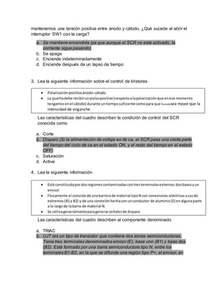mantenemos una tensión positiva entre ánodo y cátodo. ¿Qué sucede al abrir el
interruptor SW1 con la carga?
a. Se mantiene encendida (ya que aunque el SCR no está activado, la
corriente sigue pasando)
b. Se apaga
c. Enciende indeterminadamente
d. Enciende después de un lapso de tiempo
3. Lea la siguiente información sobre el control de tiristores
Las características del cuadro describen la condición de control del SCR
conocida como
a. Corte
b. Disparo (Si la alimentación de voltaje es de ca, el SCR pasa una cierta parte
del tiempo del ciclo de ca en el estado ON, y el resto del tiempo en el estado
OFF)
c. Saturación
d. Activa
4. Lea la siguiente información
Las características del cuadro describen al componente denominado
a. TRIAC
b. UJT (es un tipo de transistor que contiene dos zonas semiconductoras.
Tiene tres terminales denominados emisor (E), base uno (B1) y base dos
(B2). Está formado por una barra semiconductora tipo N, entre los
terminales B1-B2, en la que se difunde una región tipo P+, el emisor, en
 Polarizaciónpositivaánodo-cátodo
 La puertadebe recibirunpulsopositivo(respectoalapolarizaciónque enese momento
tengamosenel cátodo) durante untiemposuficiente comopara que Ianodosea mayor que la
intensidad de enganche
 Está constituidapordosregionescontaminadascontresterminalesexternos:dosbasesyun
emisor
 Físicamente el consiste de unabarrerade material tipoN con conexiones eléctricasasusdo
extremos(B1y B2) y de una conexiónhechaconunconductor de aluminio(E) enalgunaparte
a lo largode labarra de material N.
 Se utilizageneralmenteparagenerarseñalesde disparo
 