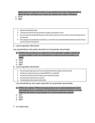 algún punto a lo largo de la barra, lo que determina el valor del parámetro η,
stand off ratio, conocido como razón de resistencias o factor intrínseco)
c. SCR
d. IGBT
5. Lea la siguiente información
Las características del cuadro describen el componente denominado
a. TRIAC (Una de ellas es su utilización como interruptor estático ofreciendo
muchas ventajas sobre los interruptores mecánicos convencionales y los
relés)
b. DIAC
c. SCR
d. IGBT
6. Lea la siguiente información
Las características del cuadro describen al componente denominado
a. TRIAC (Se utilizan TRIACs de baja potencia en muchas aplicaciones como
atenuadores de luz, controles de velocidad para motores eléctricos, y en los
sistemas de control computarizado de muchos elementos caseros)
b. UJT
c. SCR
d. IGBT
7. Un tiristor tiene
 Dispositivobidireccional
 Controlacorriente de CA promedioacarga conectada enserie
 Se conmuta del estadode bloqueoal de conducciónporel circuitode control de disparode la
compuerta
 Para dispararal estadode encendido,sucorriente de compuertadebe elevarse al valorcritico
de corriente de compuerta
 SE utilizaparaaplicacionesde conmutacióndel altovoltaje yaltacorriente
 Combinacaracterísticasde entradaMOSFET y salidaBJT
 El tipode excitaciónde entradaes pormediode voltaje
 Frecuenciade operaciónesmedia
 Velocidadde conmutaciónde media
 