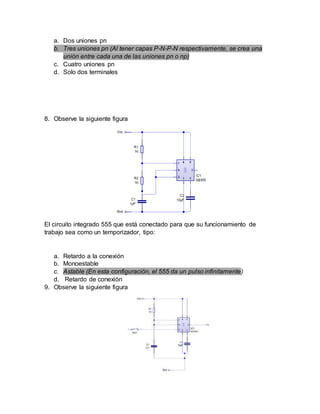 a. Dos uniones pn
b. Tres uniones pn (Al tener capas P-N-P-N respectivamente, se crea una
unión entre cada una de las uniones pn o np)
c. Cuatro uniones pn
d. Solo dos terminales
8. Observe la siguiente figura
El circuito integrado 555 que está conectado para que su funcionamiento de
trabajo sea como un temporizador, tipo:
a. Retardo a la conexión
b. Monoestable
c. Astable (En esta configuración, el 555 da un pulso infinitamente)
d. Retardo de conexión
9. Observe la siguiente figura
 