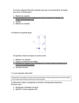 El circuito integrado 555 está conectado para que su funcionamiento de trabajo
sea como un temporizador
a. Retardo de conexión
b. Monoestable (En esta configuración se da un pulso en un tiempo y se
apaga manteniéndose así)
c. Astable
d. Retardo de conexión
10.Observe la siguiente figura
El siguiente circuito de disparo se conoce como
a. Retardo a la conexión
b. Disparo por elevación de voltaje
c. Oscilador de relajación (un oscilador es un circuito capaz de generar por sí
mismo una señal oscilante)
d. Oscilador Winston
11.Lea la siguiente información
La información anterior corresponde a la función del dispositivo electrónico
conocido como
a. Rectificador Controlado de silicio
b. MOSFET circuito integrado 555
Básicamente supropósitoeselevarel valorde latensión,corriente opotenciade unaseñal variable
enel tiempo,procurandomantenerla lomásfiel posible.
 