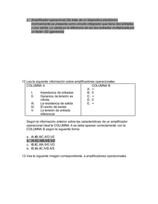 c. Amplificador operacional (Se trata de un dispositivo electrónico
(normalmente se presenta como circuito integrado) que tiene dos entradas
y una salida. La salida es la diferencia de las dos entradas multiplicada por
un factor (G) (ganancia)
12.Lea la siguiente información sobre amplificadores operacionales
COLUMNA A
I. Impedancia de entradas
II. Ganancia de tensión es
infinita
III. La resistencia de salida
IV. El ancho de banda
V. La tensión de entrada
diferencial
COLUMNA B
A. ∞
B. 0
C. ∞
D. 0
E. ∞
Según la información anterior sobre las características de un amplificador
operacional ideal la COLUMNA A se debe aparear correctamente con la
COLUMNA B según la siguiente forma
a. IA,IIB,IIIC,IVD,VE
b. IA,IIC,IIIB,IVE,VD
c. IB,IIC,IIIA,IVE,VD
d. ID,IIA,IIC,IVB,IVE
13.Vea la siguiente imagen correspondiente a amplificadores operacionales
 