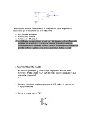 La información anterior corresponde a la configuración de un amplificador
operacional que técnicamente es conocida como:
a. Amplificador no inversor
b. Amplificador inversor
c. Amplificador diferencial
d. Amplificador sumador (es un circuito muy útil, basado en la configuración
estándar del amplificador operacional inversor. Este circuito permite
combinar múltiples entradas, es decir, permite añadir algebraicamente dos
(o más) señales o voltajes para formar la suma de dichas señales)
II PARTE.RESPUESTA CORTA
1. En términos generales ¿Cuánto voltaje se presenta a través de las
terminales ánodo-cátodo de un SCR de media potencia después de que
este se ha disparado?
 0
2. Describa un método usado para apagar el SCR en los circuitos de cd
 Apagar la fuente
3. Dibuje el símbolo de un IGBT
 