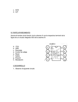 c. SCR
d. UJT
IV PARTE.APAREAMIENTO
Asocie el nombre de la función de la columna A con la respectiva terminal de la
figura de un circuito integrado 555 de la columna B
a. +Vcc
b. GRD
c. Descarga
d. Control de voltaje
e. Reset
f. Salida
g. Disparo
h. Modulación
V DESARROLLO
1. Observe el siguiente circuito
 
