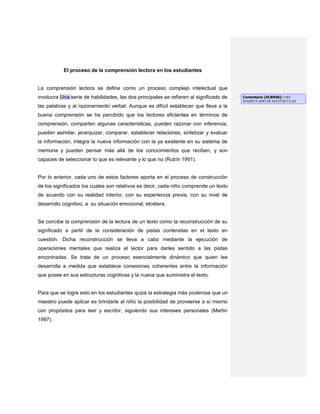 El proceso de la comprensión lectora en los estudiantes
La comprensión lectora se define como un proceso complejo intelectual que
involucra Una serie de habilidades, las dos principales se refieren al significado de
las palabras y al razonamiento verbal. Aunque es difícil establecer que lleva a la
buena comprensión se ha percibido que los lectores eficientes en términos de
comprensión, comparten algunas características, pueden razonar con inferencia,
pueden asimilar, jerarquizar, comparar, establecer relaciones, sintetizar y evaluar
la información, integra la nueva información con la ya existente en su sistema de
memoria y pueden pensar más allá de los conocimientos que reciben, y son
capaces de seleccionar lo que es relevante y lo que no (Rubín 1991).
Por lo anterior, cada uno de estos factores aporta en el proceso de construcción
de los significados los cuales son relativos es decir, cada niño comprende un texto
de acuerdo con su realidad interior, con su experiencia previa, con su nivel de
desarrollo cognitivo, a su situación emocional, etcétera.
Se concibe la comprensión de la lectura de un texto como la reconstrucción de su
significado a partir de la consideración de pistas contenidas en el texto en
cuestión. Dicha reconstrucción se lleva a cabo mediante la ejecución de
operaciones mentales que realiza el lector para darles sentido a las pistas
encontradas. Se trata de un proceso esencialmente dinámico que quien lee
desarrolla a medida que establece conexiones coherentes entre la información
que posee en sus estructuras cognitivas y la nueva que suministra el texto.
Para que se logre esto en los estudiantes quizá la estrategia más poderosa que un
maestro puede aplicar es brindarle al niño la posibilidad de proveerse a sí mismo
con propósitos para leer y escribir, siguiendo sus intereses personales (Martin
1997).
Comentario [ACBN58]: USO
INADECUADO DE MAYÚSCULAS
 