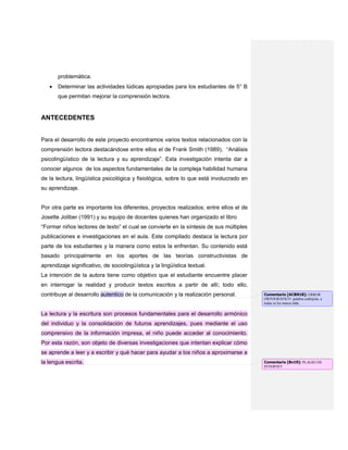 problemática.
Determinar las actividades lúdicas apropiadas para los estudiantes de 5° B
que permitan mejorar la comprensión lectora.
ANTECEDENTES
Para el desarrollo de este proyecto encontramos varios textos relacionados con la
comprensión lectora destacándose entre ellos el de Frank Smith (1989), “Análisis
psicolingüístico de la lectura y su aprendizaje”. Esta investigación intenta dar a
conocer algunos de los aspectos fundamentales de la compleja habilidad humana
de la lectura, lingüística psicológica y fisiológica, sobre lo que está involucrado en
su aprendizaje.
Por otra parte es importante los diferentes, proyectos realizados; entre ellos el de
Josette Joliber (1991) y su equipo de docentes quienes han organizado el libro
“Formar niños lectores de texto” el cual se convierte en la síntesis de sus múltiples
publicaciones e investigaciones en el aula. Este compilado destaca la lectura por
parte de los estudiantes y la manera como estos la enfrentan. Su contenido está
basado principalmente en los aportes de las teorías constructivistas de
aprendizaje significativo, de sociolingüística y la lingüística textual.
La intención de la autora tiene como objetivo que el estudiante encuentre placer
en interrogar la realidad y producir textos escritos a partir de allí; todo ello,
contribuye al desarrollo autentico de la comunicación y la realización personal.
La lectura y la escritura son procesos fundamentales para el desarrollo armónico
del individuo y la consolidación de futuros aprendizajes, pues mediante el uso
comprensivo de la información impresa, el niño puede acceder al conocimiento.
Por esta razón, son objeto de diversas investigaciones que intentan explicar cómo
se aprende a leer y a escribir y qué hacer para ayudar a los niños a aproximarse a
la lengua escrita.
Comentario [ACBN18]: ERROR
ORTOGRÁFICO: palabra esdrújula, a
todas se les marca tilde.
Comentario [Bv19]: PLAGIO DE
INTERNET
 
