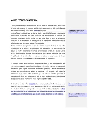 MARCO TEÓRICO CONCEPTUAL
Tradicionalmente se ha considerado la lectura como un acto mecánico, en el cual
el lector solo observa lo impreso, recibiendo y registrando un flujo de imágenes
perceptivos-visuales y traduciendo graficas en sonidos.
La enseñanza tradicional que se les ha dado a los niños ha llevado a que estos
reproduzcan los sonidos del habla como un acto de repetición de palabra por
palabra o en el peor de los casos letra por letra. Esto se debe a la habitual
búsqueda de un descifrador de textos y no de un buen lector; esto conlleva a que
la lectura sea una simple decodificación de sonidos.
Vemos entonces, que gracias a esta concepción se deja de lado el propósito
fundamental de la lectura: reconstrucción del significado. Por eso, el acto de
lectura se vuelve puramente mecánica careciendo de sentido. Se olvida que la
lectura no solamente es una actividad visual y por ende, más que solo una
decodificación de sonidos. Es por eso que la lectura es un proceso donde se
coordina diversas informaciones con el fin de obtener un significado.
El cerebro, centro de la actividad intelectual humana y del procesamiento de
información, no puede captar la totalidad de la información impresa. La capacidad
del cerebro para captar información es limitada y debido a ello el lector debe
emplear sus conocimientos sobre la escritura y el lenguaje, así como la
información que posee sobre el tema, ya que esto le permitirá predecir el
significado del texto. En la medida en que se utilice esta información se reducirá
la dependencia de la información visual impresa (Smith, 1983).
Smith estima que los niños aprender a leer únicamente leyendo. Por lo tanto, para
hacer fácil el aprendizaje a los niños, es facilitándole la lectura, enmarcadas dentro
de actividades lúdicas que respondan a lo que el niño está tratando de hacer. Para
ello la importancia de la comprensión del proceso de lectura, y la motivación y
sensibilización de lo fundamental que es para ellos el desarrollo de este proceso.
Comentario [ACBN20]: ERROR
ORTOGRÁFICO: palabra esdrújula, a
todas se les marca tilde.
Comentario [ACBN21]: ERROR
GRAMATICAL: “APRENDEN”
Comentario [ACBN22]: ERRORES
SINTÁCTICOS Y AMBIGÜEDADES.
MALA REDACCIÓN.
 