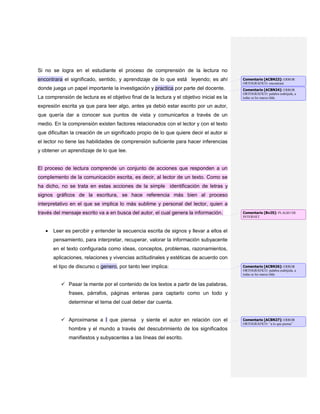 Si no se logra en el estudiante el proceso de comprensión de la lectura no
encontrara el significado, sentido, y aprendizaje de lo que está leyendo; es ahí
donde juega un papel importante la investigación y practica por parte del docente.
La comprensión de lectura es el objetivo final de la lectura y el objetivo inicial es la
expresión escrita ya que para leer algo, antes ya debió estar escrito por un autor,
que quería dar a conocer sus puntos de vista y comunicarlos a través de un
medio. En la comprensión existen factores relacionados con el lector y con el texto
que dificultan la creación de un significado propio de lo que quiere decir el autor si
el lector no tiene las habilidades de comprensión suficiente para hacer inferencias
y obtener un aprendizaje de lo que lee.
El proceso de lectura comprende un conjunto de acciones que responden a un
complemento de la comunicación escrita, es decir, al lector de un texto. Como se
ha dicho, no se trata en estas acciones de la simple identificación de letras y
signos gráficos de la escritura, se hace referencia más bien al proceso
interpretativo en el que se implica lo más sublime y personal del lector, quien a
través del mensaje escrito va a en busca del autor, el cual genera la información.
Leer es percibir y entender la secuencia escrita de signos y llevar a ellos el
pensamiento, para interpretar, recuperar, valorar la información subyacente
en el texto configurada como ideas, conceptos, problemas, razonamientos,
aplicaciones, relaciones y vivencias actitudinales y estéticas de acuerdo con
el tipo de discurso o genero, por tanto leer implica:
 Pasar la mente por el contenido de los textos a partir de las palabras,
frases, párrafos, páginas enteras para captarlo como un todo y
determinar el tema del cual deber dar cuenta.
 Aproximarse a l que piensa y siente el autor en relación con el
hombre y el mundo a través del descubrimiento de los significados
manifiestos y subyacentes a las líneas del escrito.
Comentario [ACBN23]: ERROR
ORTOGRÁFICO: encontrará
Comentario [ACBN24]: ERROR
ORTOGRÁFICO: palabra esdrújula, a
todas se les marca tilde.
Comentario [Bv25]: PLAGIO DE
INTERNET
Comentario [ACBN26]: ERROR
ORTOGRÁFICO: palabra esdrújula, a
todas se les marca tilde.
Comentario [ACBN27]: ERROR
ORTOGRÁFICO: “a lo que piensa”
 