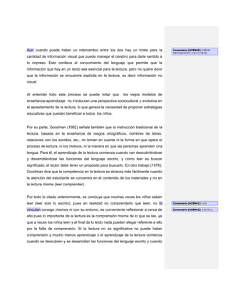 Aun cuando puede haber un intercambio entre los dos hay un límite para la
cantidad de información visual que puede manejar el cerebro para darle sentido a
lo impreso. Esto conlleva al conocimiento del lenguaje que permite que la
información que hay en un texto sea esencial para la lectura, pero no quiere decir
que la información se encuentre explicita en la lectura, es decir información no
visual.
Al entender todo este proceso se puede notar que los viejos modelos de
enseñanza-aprendizaje no involucran una perspectiva sociocultural y evolutiva en
el aprestamiento de la lectura, lo que genera la necesidad de proponer estrategias
educativas que puedan beneficiar a todos los niños.
Por su parte, Goodman (1982) señala también que la instrucción tradicional de la
lectura, basada en la enseñanza de rasgos ortográficos, nombres de letras,
relaciones con los sonidos, etc., no toman en cuenta ni la forma en que opera el
proceso de lectura, ni los motivos, ni la manera en que las personas aprenden una
lengua. Para él, el aprendizaje de la lectura comienza cuando van descubriéndose
y desarrollándose las funciones del lenguaje escrito, y como leer es buscar
significado, el lector debe tener un propósito para buscarlo. En otro trabajo (1976),
Goodman dice que la competencia en la lectura se alcanza más fácilmente cuando
la atención del estudiante se concentra en el contenido de los materiales y no en
la lectura misma (leer comprender).
Por todo lo citado anteriormente, se concluye que muchas veces los niños saben
leer (leer solo lo escrito), pues en realidad no comprenderlo que leen, no lo
vinculan consigo mismos ni con su entorno, es conveniente reflexionar a cerca de
ello pues lo importante de la lectura es la comprensión misma de lo que se lee, ya
que a veces los niños leen y al final de lo leído nada pueden alegar referente a ello
por la falta de comprensión. Si la lectura no es significativa no puede haber
comprensión y mucho menos aprendizaje y el aprendizaje de la lectura comienza
cuando se descubren y se desarrollan las funciones del lenguaje escrito y cuando
Comentario [ACBN40]: ERROR
ORTOGRÁFICO: FALTA TILDE.
Comentario [ACBN41]: LOS
Comentario [ACBN42]: VINCULA
 