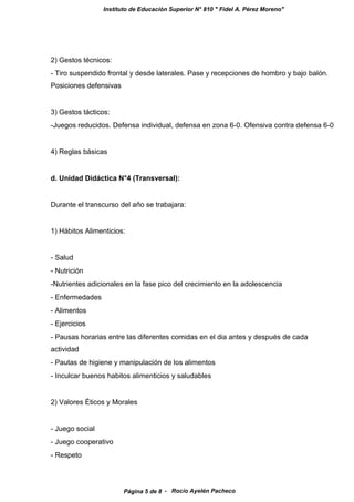 Instituto de Educación Superior N° 810 " Fidel A. Pérez Moreno"
2) Gestos técnicos:
- Tiro suspendido frontal y desde laterales. Pase y recepciones de hombro y bajo balón.
Posiciones defensivas
3) Gestos tácticos:
-Juegos reducidos. Defensa individual, defensa en zona 6-0. Ofensiva contra defensa 6-0
4) Reglas básicas
d. Unidad Didáctica N°4 (Transversal):
Durante el transcurso del año se trabajara:
1) Hábitos Alimenticios:
- Salud
- Nutrición
-Nutrientes adicionales en la fase pico del crecimiento en la adolescencia
- Enfermedades
- Alimentos
- Ejercicios
- Pausas horarias entre las diferentes comidas en el dia antes y después de cada
actividad
- Pautas de higiene y manipulación de los alimentos
- Inculcar buenos habitos alimenticios y saludables
2) Valores Éticos y Morales
- Juego social
- Juego cooperativo
- Respeto
- Rocío Ayelén PachecoPágina 5 de 8
 