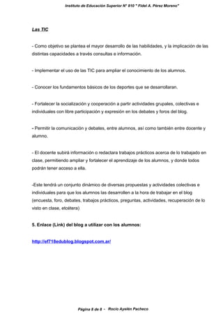 Instituto de Educación Superior N° 810 " Fidel A. Pérez Moreno"
Las TIC
- Como objetivo se plantea el mayor desarrollo de las habilidades, y la implicación de las
distintas capacidades a través consultas e información.
- Implementar el uso de las TIC para ampliar el conocimiento de los alumnos.
- Conocer los fundamentos básicos de los deportes que se desarrollaran.
- Fortalecer la socialización y cooperación a partir actividades grupales, colectivas e
individuales con libre participación y expresión en los debates y foros del blog.
- Permitir la comunicación y debates, entre alumnos, así como también entre docente y
alumno.
- El docente subirá información o redactara trabajos prácticos acerca de lo trabajado en
clase, permitiendo ampliar y fortalecer el aprendizaje de los alumnos, y donde todos
podrán tener acceso a ella.
-Este tendrá un conjunto dinámico de diversas propuestas y actividades colectivas e
individuales para que los alumnos las desarrollen a la hora de trabajar en el blog
(encuesta, foro, debates, trabajos prácticos, preguntas, actividades, recuperación de lo
visto en clase, etcétera)
5. Enlace (Link) del blog a utilizar con los alumnos:
http://ef718edublog.blogspot.com.ar/
- Rocío Ayelén PachecoPágina 8 de 8
 