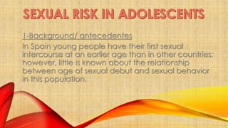 1-Background/ antecedentes 
In Spain young people have their first sexual 
intercourse at an earlier age than in other countries; 
however, little is known about the relationship 
between age of sexual debut and sexual behavior 
in this population. 
 