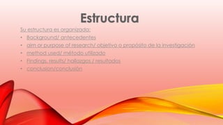 Su estructura es organizada: 
• Background/ antecedentes 
• aim or purpose of research/ objetivo o propósito de la investigación 
• method used/ método utilizado 
• Findings, results/ hallazgos / resultados 
• conclusion/conclusión 
 