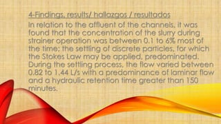 4-Findings, results/ hallazgos / resultados 
In relation to the affluent of the channels, it was 
found that the concentration of the slurry during 
strainer operation was between 0.1 to 6% most of 
the time; the settling of discrete particles, for which 
the Stokes Law may be applied, predominated. 
During the settling process, the flow varied between 
0.82 to 1.44 L/s with a predominance of laminar flow 
and a hydraulic retention time greater than 150 
minutes. 
 