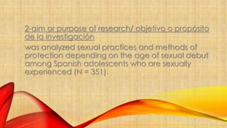 2-aim or purpose of research/ objetivo o propósito 
de la investigación 
was analyzed sexual practices and methods of 
protection depending on the age of sexual debut 
among Spanish adolescents who are sexually 
experienced (N = 351). 
 