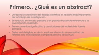 • Un abstract o resumen del trabajo científico es la parte más importante 
de tu trabajo de investigación. 
• Se redacta en tercera persona y en pasado haciendo referencia a la 
investigación realizada. 
• Tiene contenido significativo y conclusiones del material de fuente 
primaria. 
• Debe ser inteligible, es decir, esplique el estudio sin necesidad de 
referirse a la investigación completa pero no la sustituye. 
 