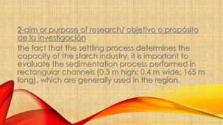 2-aim or purpose of research/ objetivo o propósito 
de la investigación 
the fact that the settling process determines the 
capacity of the starch industry, it is important to 
evaluate the sedimentation process performed in 
rectangular channels (0.3 m high; 0.4 m wide; 165 m 
long), which are generally used in the region. 
 