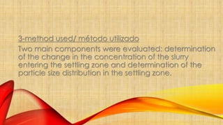 3-method used/ método utilizado 
Two main components were evaluated: determination 
of the change in the concentration of the slurry 
entering the settling zone and determination of the 
particle size distribution in the settling zone. 
 